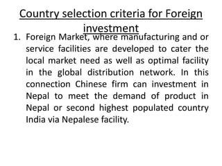 Country selection criteria for Foreign
investment
1. Foreign Market, where manufacturing and or
service facilities are developed to cater the
local market need as well as optimal facility
in the global distribution network. In this
connection Chinese firm can investment in
Nepal to meet the demand of product in
Nepal or second highest populated country
India via Nepalese facility.
 