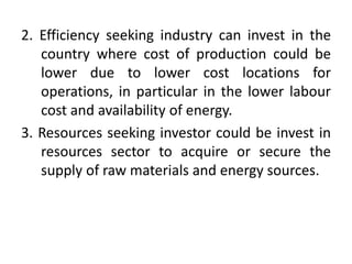 2. Efficiency seeking industry can invest in the
country where cost of production could be
lower due to lower cost locations for
operations, in particular in the lower labour
cost and availability of energy.
3. Resources seeking investor could be invest in
resources sector to acquire or secure the
supply of raw materials and energy sources.
 