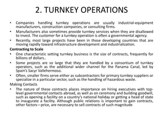 2. TURNKEY OPERATIONS
• Companies handling turnkey operations are usually industrial-equipment
manufacturers, construction companies, or consulting firms.
• Manufacturers also sometimes provide turnkey services when they are disallowed
to invest. The customer for a turnkey operation is often a governmental agency.
• Recently, most large projects have been in those developing countries that are
moving rapidly toward infrastructure development and industrialization.
Contracting to Scale
• One characteristic setting turnkey business is the size of contracts, frequently for
billions of dollars..
• Some projects are so large that they are handled by a consortium of turnkey
operators, such as the additional wider channel for the Panama Canal, led by
Spain’s Sacyr Vallehermoso.
• Often, smaller firms serve either as subcontractors for primary turnkey suppliers or
specialize in a particular sector, such as the handling of hazardous waste.
Making Contacts
• The nature of these contracts places importance on hiring executives with top-
level governmental contacts abroad, as well as on ceremony and building goodwill,
such as opening a facility on a country’s national holiday or getting a head of state
to inaugurate a facility. Although public relations is important to gain contracts,
other factors—price, are necessary to sell contracts of such magnitude
 
