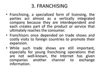 3. FRANCHISING
• Franchising, a specialized form of licensing, the
parties act almost as a vertically integrated
company because they are interdependent and
each creates part of the product or service that
ultimately reaches the consumer.
• Franchisors once depended on trade shows and
costly visits to foreign countries to promote their
expansion.
• While such trade shows are still important,
especially for young franchising operations that
are not well-known, the Internet has given
companies another channel to exchange
information.
 