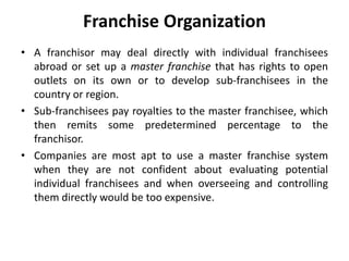 Franchise Organization
• A franchisor may deal directly with individual franchisees
abroad or set up a master franchise that has rights to open
outlets on its own or to develop sub-franchisees in the
country or region.
• Sub-franchisees pay royalties to the master franchisee, which
then remits some predetermined percentage to the
franchisor.
• Companies are most apt to use a master franchise system
when they are not confident about evaluating potential
individual franchisees and when overseeing and controlling
them directly would be too expensive.
 