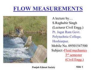 FLOW MEASUREMENTS
A lecture by…
S.Raghubir Singh
(Lecturer Civil Engg.)
Pt. Jagat Ram Govt.
Polytechnic College,
Hoshiarpur.
Mobile No. 09501547500
Subject:-Fluid mechanics
3rd semester
(Civil Engg.)
Punjab Edusat Society Slide 1
 