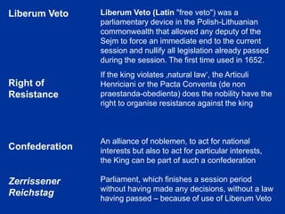 Liberum Veto
Right of
Resistance
Confederation
Zerrissener
Reichstag
Liberum Veto (Latin "free veto") was a
parliamentary device in the Polish-Lithuanian
commonwealth that allowed any deputy of the
Sejm to force an immediate end to the current
session and nullify all legislation already passed
during the session. The first time used in 1652.
If the king violates ‚natural law‘, the Articuli
Henriciani or the Pacta Conventa (de non
praestanda-obedienta) does the nobility have the
right to organise resistance against the king
An alliance of noblemen, to act for national
interests but also to act for particular interests,
the King can be part of such a confederation
Parliament, which finishes a session period
without having made any decisions, without a law
having passed – because of use of Liberum Veto
 
