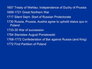 1657 Treaty of Wehlau: Independence of Duchy of Prussia
1699-1721 Great Northern War
1717 Silent Sejm: Start of Russian Protectorate
1730 Russia, Prussia, Austria agree to uphold status quo in
Poland
1733-35 War of succession
1764 Stanislaw August Poniatowski
1768-1772 Confederation of Bar against Russia (and King)
1772 First Partition of Poland
 
