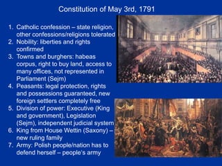 Constitution of May 3rd, 1791
1. Catholic confession – state religion,
other confessions/religions tolerated
2. Nobility: liberties and rights
confirmed
3. Towns and burghers: habeas
corpus, right to buy land, access to
many offices, not represented in
Parliament (Sejm)
4. Peasants: legal protection, rights
and possessions guaranteed, new
foreign settlers completely free
5. Division of power: Executive (King
and government), Legislation
(Sejm), independent judicial system
6. King from House Wettin (Saxony) –
new ruling family
7. Army: Polish people/nation has to
defend herself – people‘s army
 