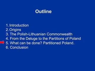 Outline
1.Introduction
2.Origins
3. The Polish-Lithuanian Commonwealth
4. From the Deluge to the Partitions of Poland
5. What can be done? Partitioned Poland.
6. Conclusion
 
