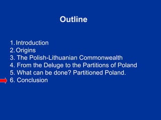 Outline
1.Introduction
2.Origins
3. The Polish-Lithuanian Commonwealth
4. From the Deluge to the Partitions of Poland
5. What can be done? Partitioned Poland.
6. Conclusion
 