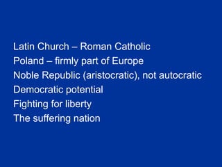 Latin Church – Roman Catholic
Poland – firmly part of Europe
Noble Republic (aristocratic), not autocratic
Democratic potential
Fighting for liberty
The suffering nation
 