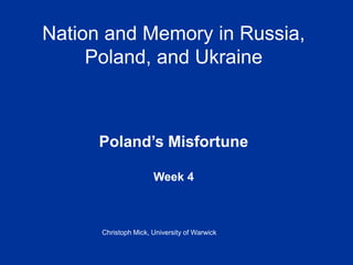 Nation and Memory in Russia,
Poland, and Ukraine
Poland’s Misfortune
Week 4
Christoph Mick, University of Warwick
 