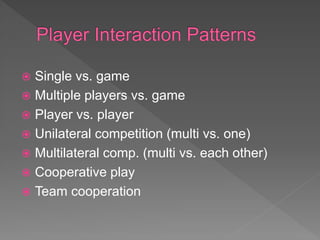  Single vs. game
 Multiple players vs. game
 Player vs. player
 Unilateral competition (multi vs. one)
 Multilateral comp. (multi vs. each other)
 Cooperative play
 Team cooperation
 