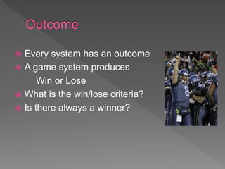  Every system has an outcome
 A game system produces
Win or Lose
 What is the win/lose criteria?
 Is there always a winner?
 