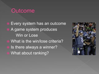  Every system has an outcome
 A game system produces
Win or Lose
 What is the win/lose criteria?
 Is there always a winner?
 What about ranking?
 