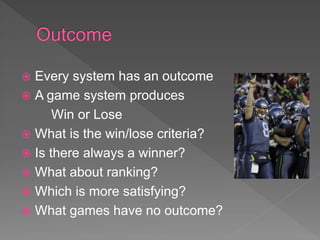  Every system has an outcome
 A game system produces
Win or Lose
 What is the win/lose criteria?
 Is there always a winner?
 What about ranking?
 Which is more satisfying?
 What games have no outcome?
 