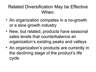 Related Diversification May be Effective
When:
• An organization competes in a no-growth
or a slow growth industry
• New, but related, products have seasonal
sales levels that counterbalance an
organization’s existing peaks and valleys
• An organization’s products are currently in
the declining stage of the product’s life
cycle
 