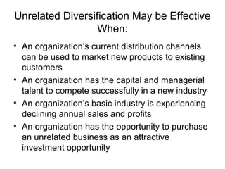 Unrelated Diversification May be Effective
When:
• An organization’s current distribution channels
can be used to market new products to existing
customers
• An organization has the capital and managerial
talent to compete successfully in a new industry
• An organization’s basic industry is experiencing
declining annual sales and profits
• An organization has the opportunity to purchase
an unrelated business as an attractive
investment opportunity
 