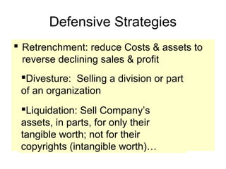 Defensive Strategies
 Retrenchment: reduce Costs & assets to
reverse declining sales & profit
Divesture: Selling a division or part
of an organization
Liquidation: Sell Company’s
assets, in parts, for only their
tangible worth; not for their
copyrights (intangible worth)…
 