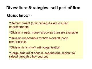 Divestiture Strategies: sell part of firm
Guidelines --
Retrenchment (cost cutting) failed to attain
improvements
Division needs more resources than are available
Division responsible for firm’s overall poor
performance
Division is a mis-fit with organization
Large amount of cash is needed and cannot be
raised through other sources
 