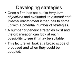 Developing strategies
• Once a firm has set out its long term
objectives and evaluated its external and
internal environment it then has to come
up with a potential number of strategies.
• A number of generic strategies exist and
the organisation can look at each
possibility to see if it may be suitable.
• This lecture will look at a broad scope of
proposed and when they could be
adopted.
 
