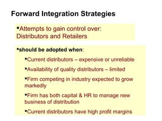 Forward Integration Strategies
Attempts to gain control over:
Distributors and Retailers
should be adopted when:
Current distributors – expensive or unreliable
Availability of quality distributors – limited
Firm competing in industry expected to grow
markedly
Firm has both capital & HR to manage new
business of distribution
Current distributors have high profit margins
 