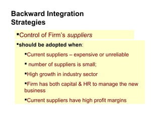 Backward Integration
Strategies
Control of Firm’s suppliers
should be adopted when:
Current suppliers – expensive or unreliable
 number of suppliers is small;
High growth in industry sector
Firm has both capital & HR to manage the new
business
Current suppliers have high profit margins
 