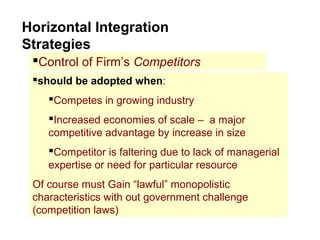 Horizontal Integration
Strategies
Control of Firm’s Competitors
should be adopted when:
Competes in growing industry
Increased economies of scale – a major
competitive advantage by increase in size
Competitor is faltering due to lack of managerial
expertise or need for particular resource
Of course must Gain “lawful” monopolistic
characteristics with out government challenge
(competition laws)
 