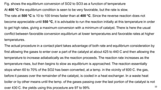 10
Fig. shows the equilibrium conversion of SO2 to SO3 as a function of temperature
At 400 °C the equilibrium condition is seen to be very favorable, but the rate is slow.
The rate at 500 °C is 10 to 100 times faster than at 400 °C. Since the reverse reaction does not
become appreciable until 550 °C, it is advisable to run the reaction initially at this temperature in order
to get high rates, giving a maximum conversion with a minimum of catalyst. There is here the usual
conflict between favorable conversion equilibrium at lower temperatures and favorable rates at higher
temperatures.
The actual procedure in a contact plant takes advantage of both rate and equilibrium consideration by
first allowing the gases to enter over a part of the catalyst at about 425 to 440 C and then allowing the
temperature to increase adiabatically as the reaction proceeds. The reaction rate increases as the
temperature rises, but then begins to slow as equilibrium is approached. The reaction essentially
stops when 60 to 70% of the SO2 has been converted, at a temp. in the vicinity of 600 C. the gas,
before it passes over the remainder of the catalyst, is cooled in a heat exchanger. In a waste heat
boiler or by other means until the temp. of the gases passing over the last portion of the catalyst is not
over 430 C. the yields using this procedure are 97 to 99%
 