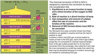 11
Fig. Monsanto four-pass converter shows how these
conditions are applied in practice and how the heat of
reaction is used.
In plants in which cold SO2 gas must be heated by
means of heat in the SO2 gas, each of the 4 gas outlets
except No.3 is connected to a tubular heat exchanger.
Each of the gas outlets except No.4 is for the return
connection from the exchanger. Gas outlet No.3 and inlet
No.4 are connected to a small flue cooler from which the
heat may be discarded because it is small in amount and
not needed for preheating SO2 gas
The chemical conversion of SO2 to SO3 is
designed to maximize the conversion by taking
into consideration that
1. Equilibrium is an inverse function to temp.
and a direct function of the oxygen to SO2
ratio.
2. Rate of reaction is a direct function of temp.
3. Gas composition and amount of catalyst
affect the rate of conversion and the
kinetics of the reaction
4. Removal of SO3 formed allows more SO2 to
be converted
 
