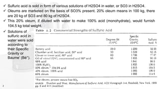2
✓ Solutions of
sulfuric acid in
water were sold
according to
their Specific
Gravity or
Baume’ (Bé°).
✓ Sulfuric acid is sold in form of various solutions of H2SO4 in water, or SO3 in H2SO4.
✓ Oleums are marketed on the basis of SO3% present. 20% oleum means in 100 kg, there
are 20 kg of SO3 and 80 kg of H2SO4.
✓ This 20% oleum, if diluted with water to make 100% acid (monohydrate), would furnish
104.5 kg total weight.
 