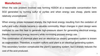 3
Manufacture
When the sole problem involved was forming H2SO4 at a reasonable concentration from
SO2 generated by burning sulfur or pyrites and when energy was cheap, plants were
relatively uncomplicated.
When energy prices increased sharply, the high-level energy resulting from the oxidation of
sulfur and sulfur dioxide became a valuable commodity. Major changes in plant design were
instituted to use this heat to generate high-pressure steam for generating electrical energy,
thereby maximizing energy recovery while minimizing process energy use.
This combination of chemical plant and an electrical (or steam) generation system is known
as cogeneration. Therefore, a modern sulfuric acid plant is an electrical generating system.
This secondary function complicates the plant’s operating system, but it sharply reduces the
cost of the acid produced.
 