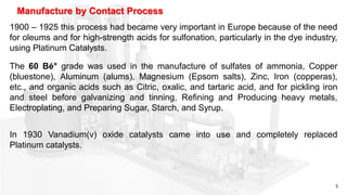 5
1900 – 1925 this process had became very important in Europe because of the need
for oleums and for high-strength acids for sulfonation, particularly in the dye industry,
using Platinum Catalysts.
Manufacture by Contact Process
The 60 Bé° grade was used in the manufacture of sulfates of ammonia, Copper
(bluestone), Aluminum (alums), Magnesium (Epsom salts), Zinc, Iron (copperas),
etc., and organic acids such as Citric, oxalic, and tartaric acid, and for pickling iron
and steel before galvanizing and tinning, Refining and Producing heavy metals,
Electroplating, and Preparing Sugar, Starch, and Syrup.
In 1930 Vanadium(v) oxide catalysts came into use and completely replaced
Platinum catalysts.
 