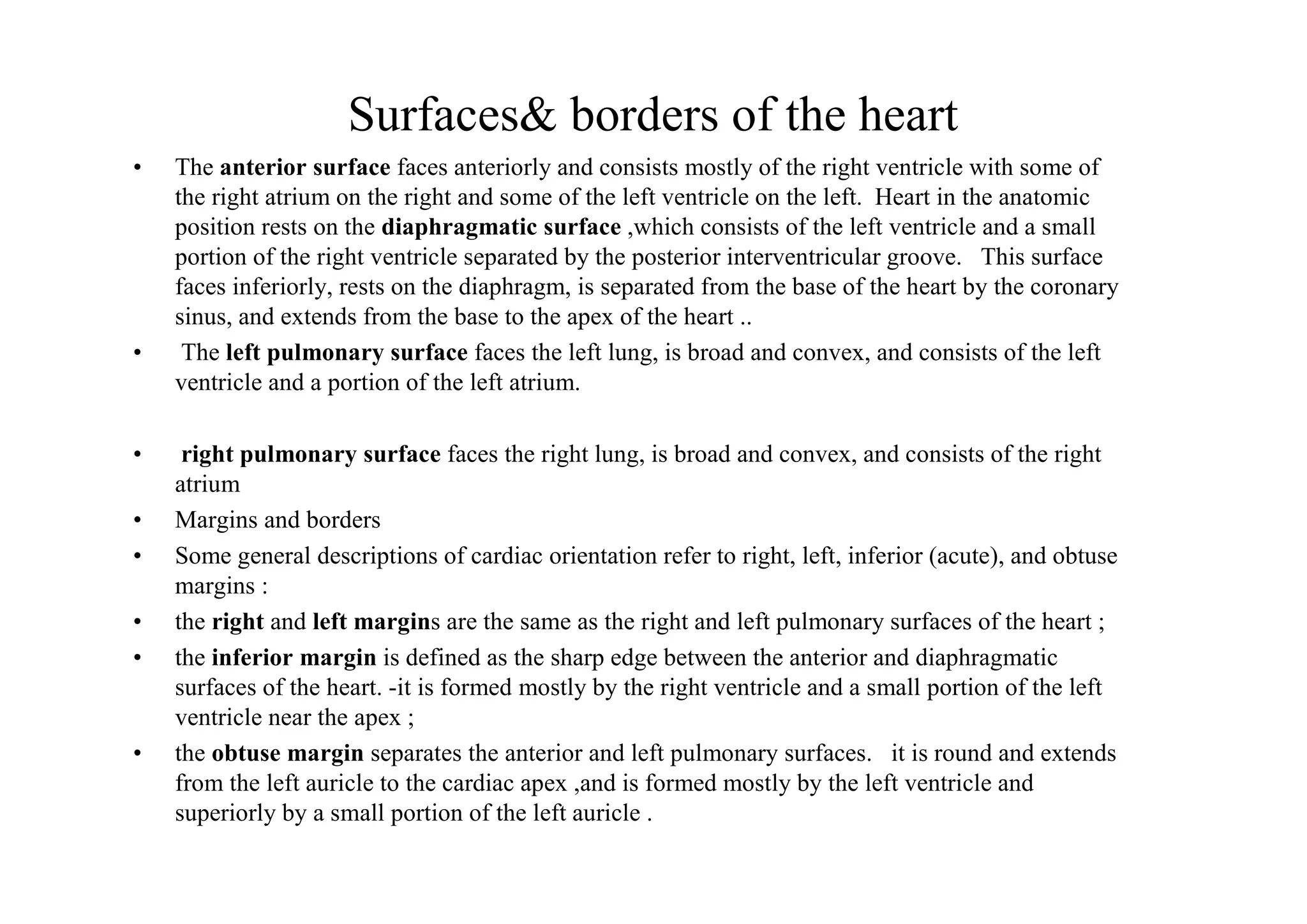 Surfaces& borders of the heart
•   The anterior surface faces anteriorly and consists mostly of the right ventricle with some of
    the right atrium on the right and some of the left ventricle on the left. Heart in the anatomic
    position rests on the diaphragmatic surface ,which consists of the left ventricle and a small
    portion of the right ventricle separated by the posterior interventricular groove. This surface
    faces inferiorly, rests on the diaphragm, is separated from the base of the heart by the coronary
    sinus, and extends from the base to the apex of the heart ..
•    The left pulmonary surface faces the left lung, is broad and convex, and consists of the left
    ventricle and a portion of the left atrium.

•    right pulmonary surface faces the right lung, is broad and convex, and consists of the right
    atrium
•   Margins and borders
•   Some general descriptions of cardiac orientation refer to right, left, inferior (acute), and obtuse
    margins :
•   the right and left margins are the same as the right and left pulmonary surfaces of the heart ;
•   the inferior margin is defined as the sharp edge between the anterior and diaphragmatic
    surfaces of the heart. -it is formed mostly by the right ventricle and a small portion of the left
    ventricle near the apex ;
•   the obtuse margin separates the anterior and left pulmonary surfaces. it is round and extends
    from the left auricle to the cardiac apex ,and is formed mostly by the left ventricle and
    superiorly by a small portion of the left auricle .
 