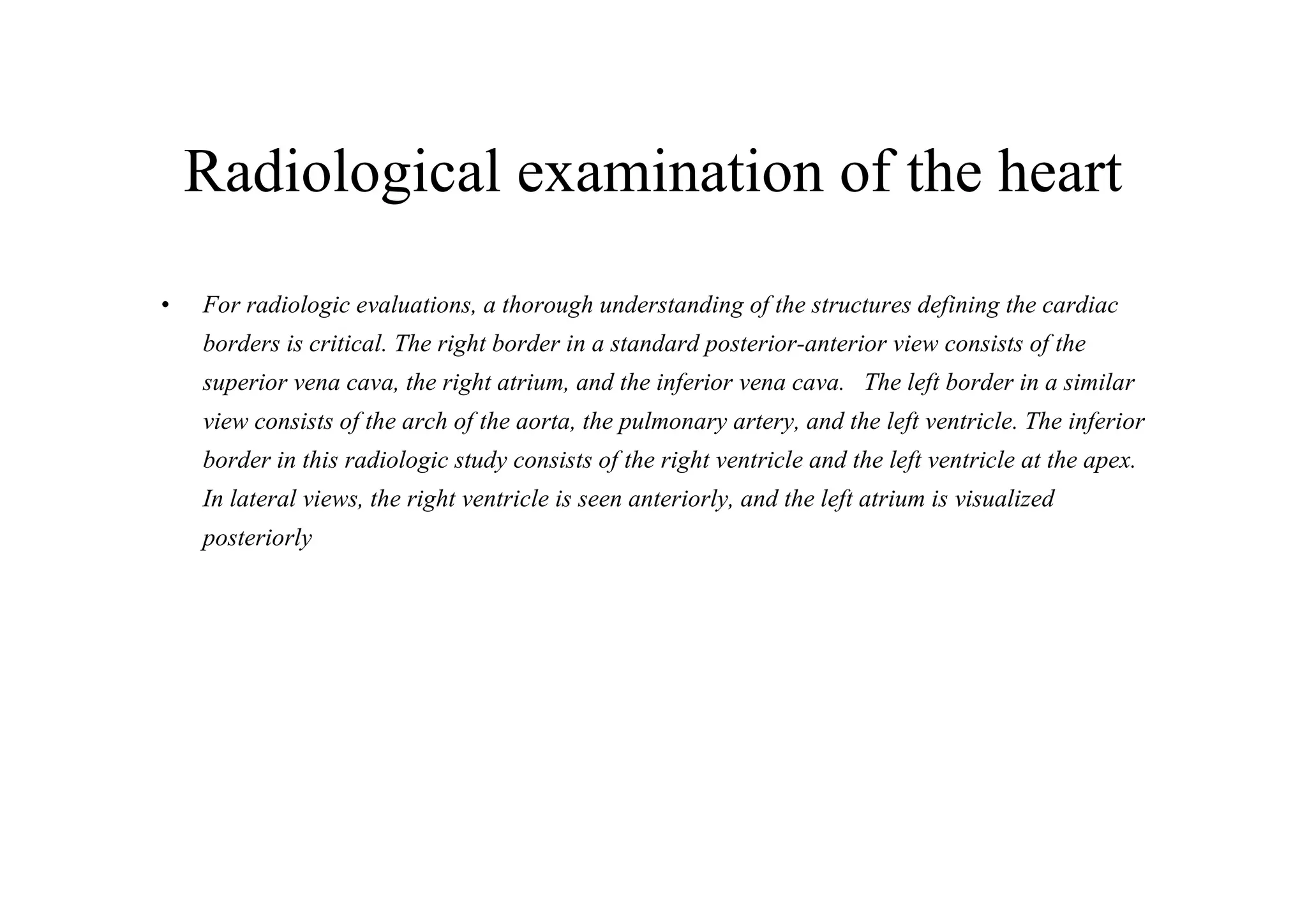 Radiological examination of the heart
•   For radiologic evaluations, a thorough understanding of the structures defining the cardiac
    borders is critical. The right border in a standard posterior-anterior view consists of the
    superior vena cava, the right atrium, and the inferior vena cava. The left border in a similar
    view consists of the arch of the aorta, the pulmonary artery, and the left ventricle. The inferior
    border in this radiologic study consists of the right ventricle and the left ventricle at the apex.
    In lateral views, the right ventricle is seen anteriorly, and the left atrium is visualized
    posteriorly
 