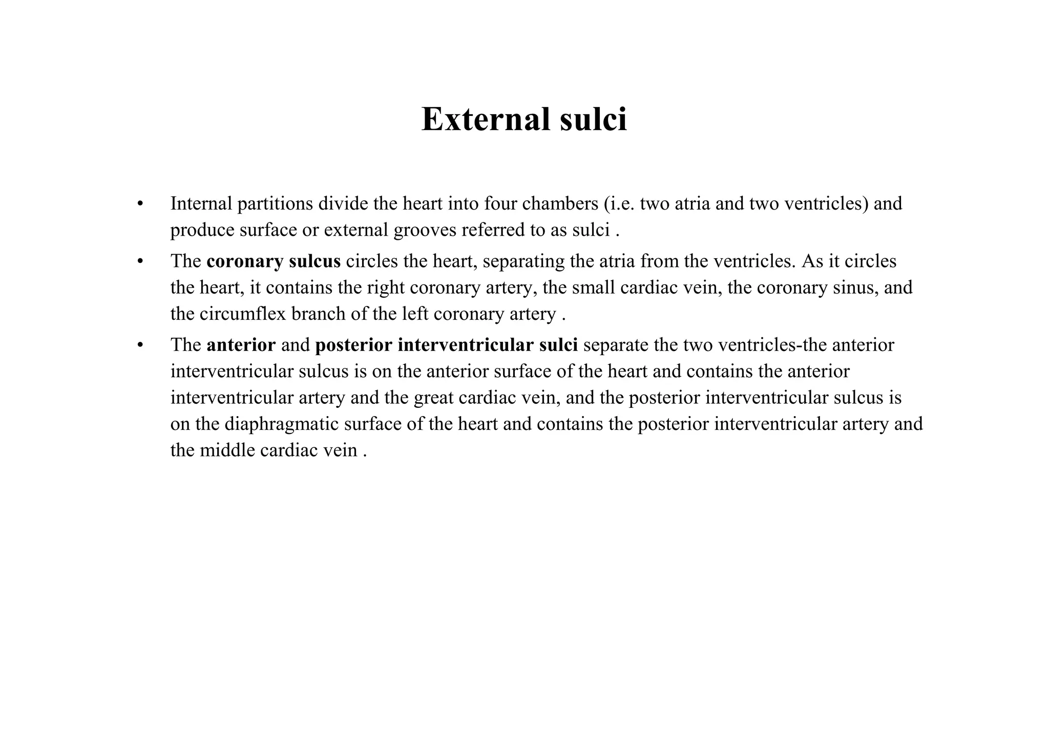 External sulci

•   Internal partitions divide the heart into four chambers (i.e. two atria and two ventricles) and
    produce surface or external grooves referred to as sulci .
•   The coronary sulcus circles the heart, separating the atria from the ventricles. As it circles
    the heart, it contains the right coronary artery, the small cardiac vein, the coronary sinus, and
    the circumflex branch of the left coronary artery .
•   The anterior and posterior interventricular sulci separate the two ventricles-the anterior
    interventricular sulcus is on the anterior surface of the heart and contains the anterior
    interventricular artery and the great cardiac vein, and the posterior interventricular sulcus is
    on the diaphragmatic surface of the heart and contains the posterior interventricular artery and
    the middle cardiac vein .
 