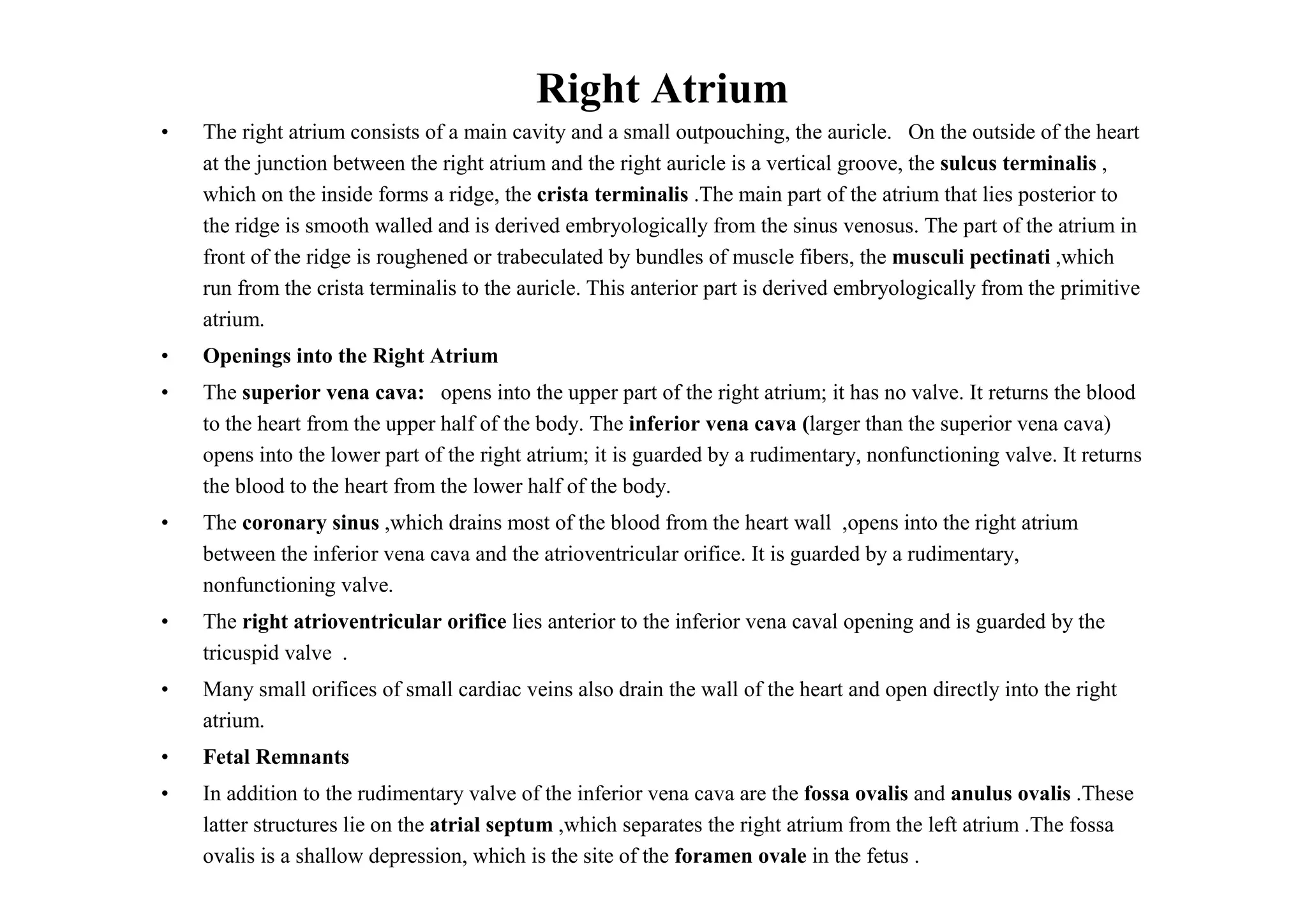 Right Atrium
•   The right atrium consists of a main cavity and a small outpouching, the auricle. On the outside of the heart
    at the junction between the right atrium and the right auricle is a vertical groove, the sulcus terminalis ,
    which on the inside forms a ridge, the crista terminalis .The main part of the atrium that lies posterior to
    the ridge is smooth walled and is derived embryologically from the sinus venosus. The part of the atrium in
    front of the ridge is roughened or trabeculated by bundles of muscle fibers, the musculi pectinati ,which
    run from the crista terminalis to the auricle. This anterior part is derived embryologically from the primitive
    atrium.
•   Openings into the Right Atrium
•   The superior vena cava: opens into the upper part of the right atrium; it has no valve. It returns the blood
    to the heart from the upper half of the body. The inferior vena cava (larger than the superior vena cava)
    opens into the lower part of the right atrium; it is guarded by a rudimentary, nonfunctioning valve. It returns
    the blood to the heart from the lower half of the body.
•   The coronary sinus ,which drains most of the blood from the heart wall ,opens into the right atrium
    between the inferior vena cava and the atrioventricular orifice. It is guarded by a rudimentary,
    nonfunctioning valve.
•   The right atrioventricular orifice lies anterior to the inferior vena caval opening and is guarded by the
    tricuspid valve .
•   Many small orifices of small cardiac veins also drain the wall of the heart and open directly into the right
    atrium.
•   Fetal Remnants
•   In addition to the rudimentary valve of the inferior vena cava are the fossa ovalis and anulus ovalis .These
    latter structures lie on the atrial septum ,which separates the right atrium from the left atrium .The fossa
    ovalis is a shallow depression, which is the site of the foramen ovale in the fetus .
 