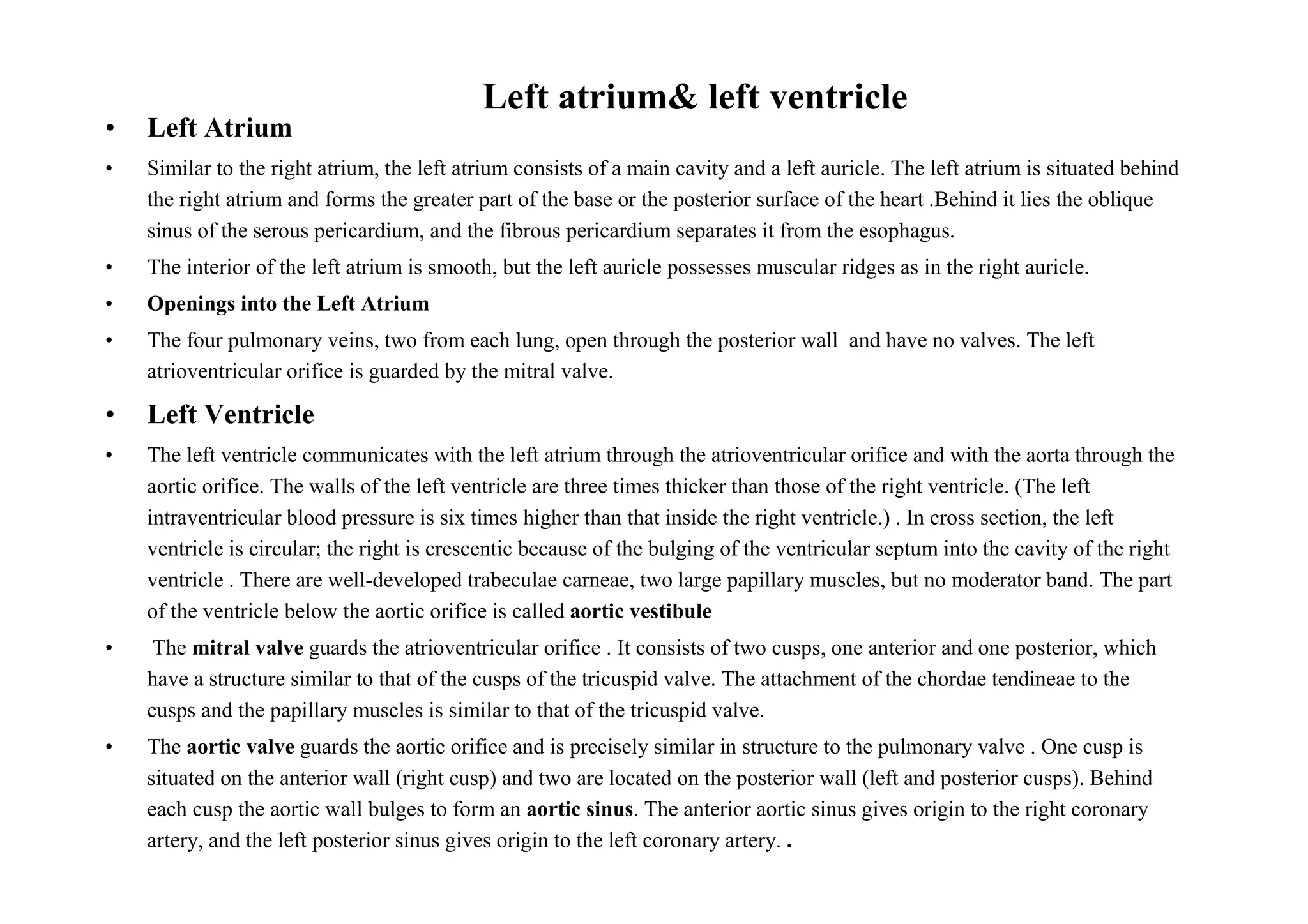Left atrium& left ventricle
•   Left Atrium
•   Similar to the right atrium, the left atrium consists of a main cavity and a left auricle. The left atrium is situated behind
    the right atrium and forms the greater part of the base or the posterior surface of the heart .Behind it lies the oblique
    sinus of the serous pericardium, and the fibrous pericardium separates it from the esophagus.
•   The interior of the left atrium is smooth, but the left auricle possesses muscular ridges as in the right auricle.
•   Openings into the Left Atrium
•   The four pulmonary veins, two from each lung, open through the posterior wall and have no valves. The left
    atrioventricular orifice is guarded by the mitral valve.

•   Left Ventricle
•   The left ventricle communicates with the left atrium through the atrioventricular orifice and with the aorta through the
    aortic orifice. The walls of the left ventricle are three times thicker than those of the right ventricle. (The left
    intraventricular blood pressure is six times higher than that inside the right ventricle.) . In cross section, the left
    ventricle is circular; the right is crescentic because of the bulging of the ventricular septum into the cavity of the right
    ventricle . There are well-developed trabeculae carneae, two large papillary muscles, but no moderator band. The part
    of the ventricle below the aortic orifice is called aortic vestibule
•    The mitral valve guards the atrioventricular orifice . It consists of two cusps, one anterior and one posterior, which
    have a structure similar to that of the cusps of the tricuspid valve. The attachment of the chordae tendineae to the
    cusps and the papillary muscles is similar to that of the tricuspid valve.
•   The aortic valve guards the aortic orifice and is precisely similar in structure to the pulmonary valve . One cusp is
    situated on the anterior wall (right cusp) and two are located on the posterior wall (left and posterior cusps). Behind
    each cusp the aortic wall bulges to form an aortic sinus. The anterior aortic sinus gives origin to the right coronary
    artery, and the left posterior sinus gives origin to the left coronary artery. .
 