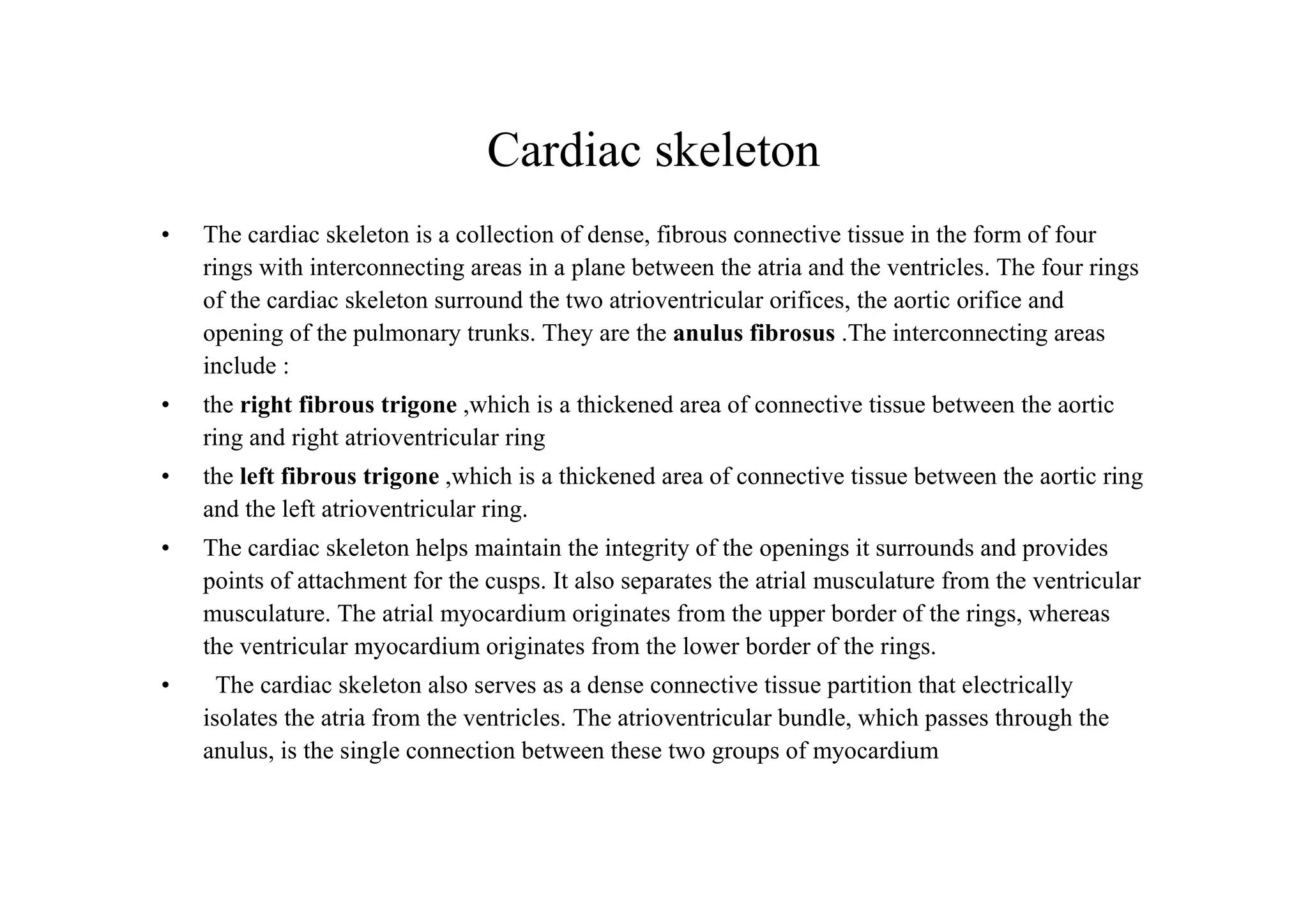 Cardiac skeleton
•   The cardiac skeleton is a collection of dense, fibrous connective tissue in the form of four
    rings with interconnecting areas in a plane between the atria and the ventricles. The four rings
    of the cardiac skeleton surround the two atrioventricular orifices, the aortic orifice and
    opening of the pulmonary trunks. They are the anulus fibrosus .The interconnecting areas
    include :
•   the right fibrous trigone ,which is a thickened area of connective tissue between the aortic
    ring and right atrioventricular ring
•   the left fibrous trigone ,which is a thickened area of connective tissue between the aortic ring
    and the left atrioventricular ring.
•   The cardiac skeleton helps maintain the integrity of the openings it surrounds and provides
    points of attachment for the cusps. It also separates the atrial musculature from the ventricular
    musculature. The atrial myocardium originates from the upper border of the rings, whereas
    the ventricular myocardium originates from the lower border of the rings.
•     The cardiac skeleton also serves as a dense connective tissue partition that electrically
    isolates the atria from the ventricles. The atrioventricular bundle, which passes through the
    anulus, is the single connection between these two groups of myocardium
 