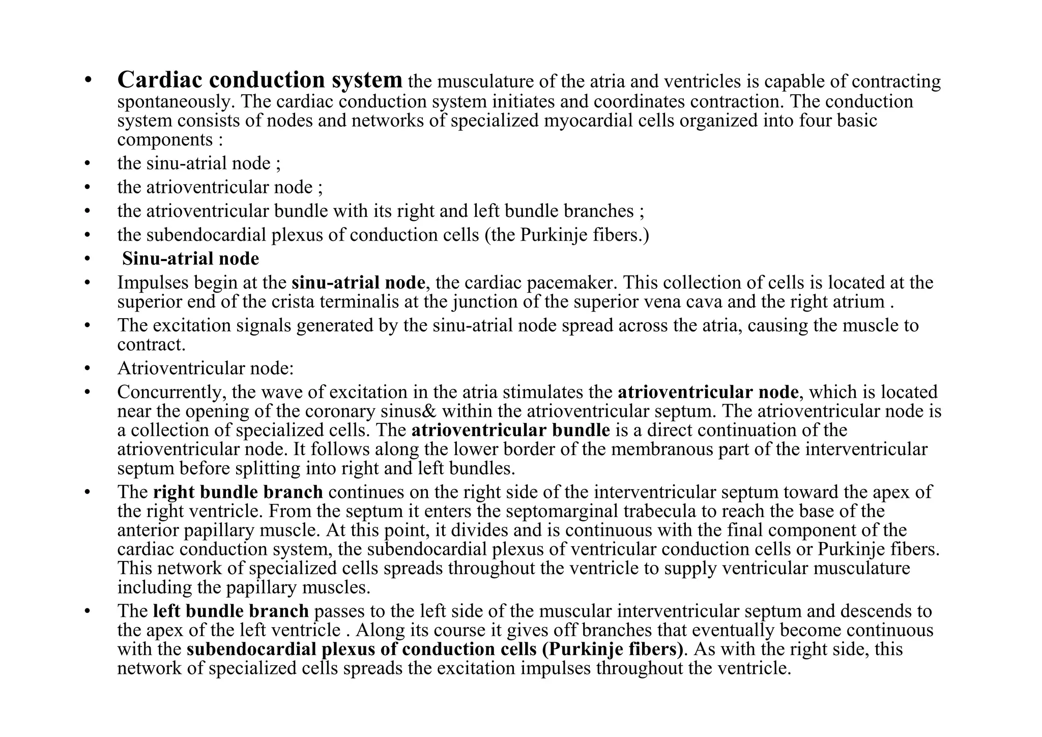 • Cardiac conduction system the musculature of the atria and ventricles is capable of contracting
    spontaneously. The cardiac conduction system initiates and coordinates contraction. The conduction
    system consists of nodes and networks of specialized myocardial cells organized into four basic
    components :
•   the sinu-atrial node ;
•   the atrioventricular node ;
•   the atrioventricular bundle with its right and left bundle branches ;
•   the subendocardial plexus of conduction cells (the Purkinje fibers.)
•    Sinu-atrial node
•   Impulses begin at the sinu-atrial node, the cardiac pacemaker. This collection of cells is located at the
    superior end of the crista terminalis at the junction of the superior vena cava and the right atrium .
•   The excitation signals generated by the sinu-atrial node spread across the atria, causing the muscle to
    contract.
•   Atrioventricular node:
•   Concurrently, the wave of excitation in the atria stimulates the atrioventricular node, which is located
    near the opening of the coronary sinus& within the atrioventricular septum. The atrioventricular node is
    a collection of specialized cells. The atrioventricular bundle is a direct continuation of the
    atrioventricular node. It follows along the lower border of the membranous part of the interventricular
    septum before splitting into right and left bundles.
•   The right bundle branch continues on the right side of the interventricular septum toward the apex of
    the right ventricle. From the septum it enters the septomarginal trabecula to reach the base of the
    anterior papillary muscle. At this point, it divides and is continuous with the final component of the
    cardiac conduction system, the subendocardial plexus of ventricular conduction cells or Purkinje fibers.
    This network of specialized cells spreads throughout the ventricle to supply ventricular musculature
    including the papillary muscles.
•   The left bundle branch passes to the left side of the muscular interventricular septum and descends to
    the apex of the left ventricle . Along its course it gives off branches that eventually become continuous
    with the subendocardial plexus of conduction cells (Purkinje fibers). As with the right side, this
    network of specialized cells spreads the excitation impulses throughout the ventricle.
 