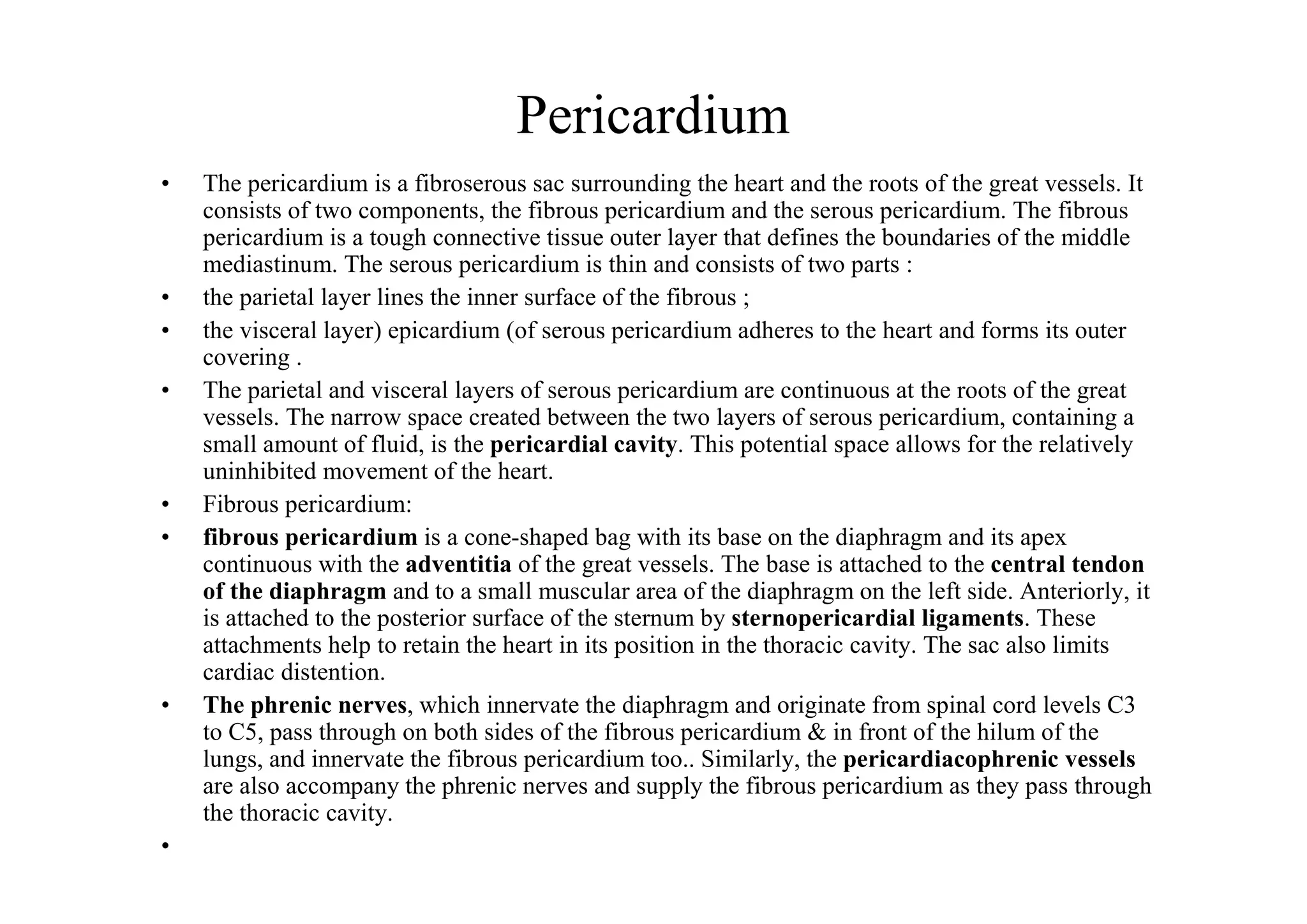 Pericardium
•   The pericardium is a fibroserous sac surrounding the heart and the roots of the great vessels. It
    consists of two components, the fibrous pericardium and the serous pericardium. The fibrous
    pericardium is a tough connective tissue outer layer that defines the boundaries of the middle
    mediastinum. The serous pericardium is thin and consists of two parts :
•   the parietal layer lines the inner surface of the fibrous ;
•   the visceral layer) epicardium (of serous pericardium adheres to the heart and forms its outer
    covering .
•   The parietal and visceral layers of serous pericardium are continuous at the roots of the great
    vessels. The narrow space created between the two layers of serous pericardium, containing a
    small amount of fluid, is the pericardial cavity. This potential space allows for the relatively
    uninhibited movement of the heart.
•   Fibrous pericardium:
•   fibrous pericardium is a cone-shaped bag with its base on the diaphragm and its apex
    continuous with the adventitia of the great vessels. The base is attached to the central tendon
    of the diaphragm and to a small muscular area of the diaphragm on the left side. Anteriorly, it
    is attached to the posterior surface of the sternum by sternopericardial ligaments. These
    attachments help to retain the heart in its position in the thoracic cavity. The sac also limits
    cardiac distention.
•   The phrenic nerves, which innervate the diaphragm and originate from spinal cord levels C3
    to C5, pass through on both sides of the fibrous pericardium & in front of the hilum of the
    lungs, and innervate the fibrous pericardium too.. Similarly, the pericardiacophrenic vessels
    are also accompany the phrenic nerves and supply the fibrous pericardium as they pass through
    the thoracic cavity.
•
 