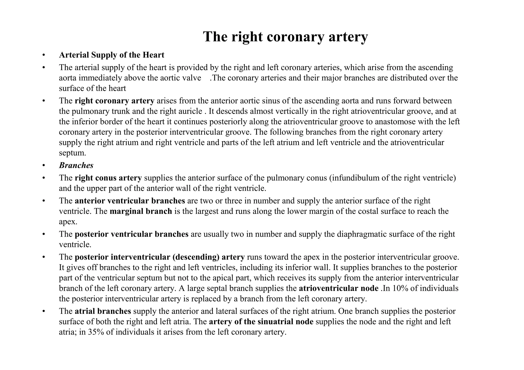 The right coronary artery
•   Arterial Supply of the Heart
•   The arterial supply of the heart is provided by the right and left coronary arteries, which arise from the ascending
    aorta immediately above the aortic valve .The coronary arteries and their major branches are distributed over the
    surface of the heart
•   The right coronary artery arises from the anterior aortic sinus of the ascending aorta and runs forward between
    the pulmonary trunk and the right auricle . It descends almost vertically in the right atrioventricular groove, and at
    the inferior border of the heart it continues posteriorly along the atrioventricular groove to anastomose with the left
    coronary artery in the posterior interventricular groove. The following branches from the right coronary artery
    supply the right atrium and right ventricle and parts of the left atrium and left ventricle and the atrioventricular
    septum.
•   Branches
•   The right conus artery supplies the anterior surface of the pulmonary conus (infundibulum of the right ventricle)
    and the upper part of the anterior wall of the right ventricle.
•   The anterior ventricular branches are two or three in number and supply the anterior surface of the right
    ventricle. The marginal branch is the largest and runs along the lower margin of the costal surface to reach the
    apex.
•   The posterior ventricular branches are usually two in number and supply the diaphragmatic surface of the right
    ventricle.
•   The posterior interventricular (descending) artery runs toward the apex in the posterior interventricular groove.
    It gives off branches to the right and left ventricles, including its inferior wall. It supplies branches to the posterior
    part of the ventricular septum but not to the apical part, which receives its supply from the anterior interventricular
    branch of the left coronary artery. A large septal branch supplies the atrioventricular node .In 10% of individuals
    the posterior interventricular artery is replaced by a branch from the left coronary artery.
•   The atrial branches supply the anterior and lateral surfaces of the right atrium. One branch supplies the posterior
    surface of both the right and left atria. The artery of the sinuatrial node supplies the node and the right and left
    atria; in 35% of individuals it arises from the left coronary artery.
 