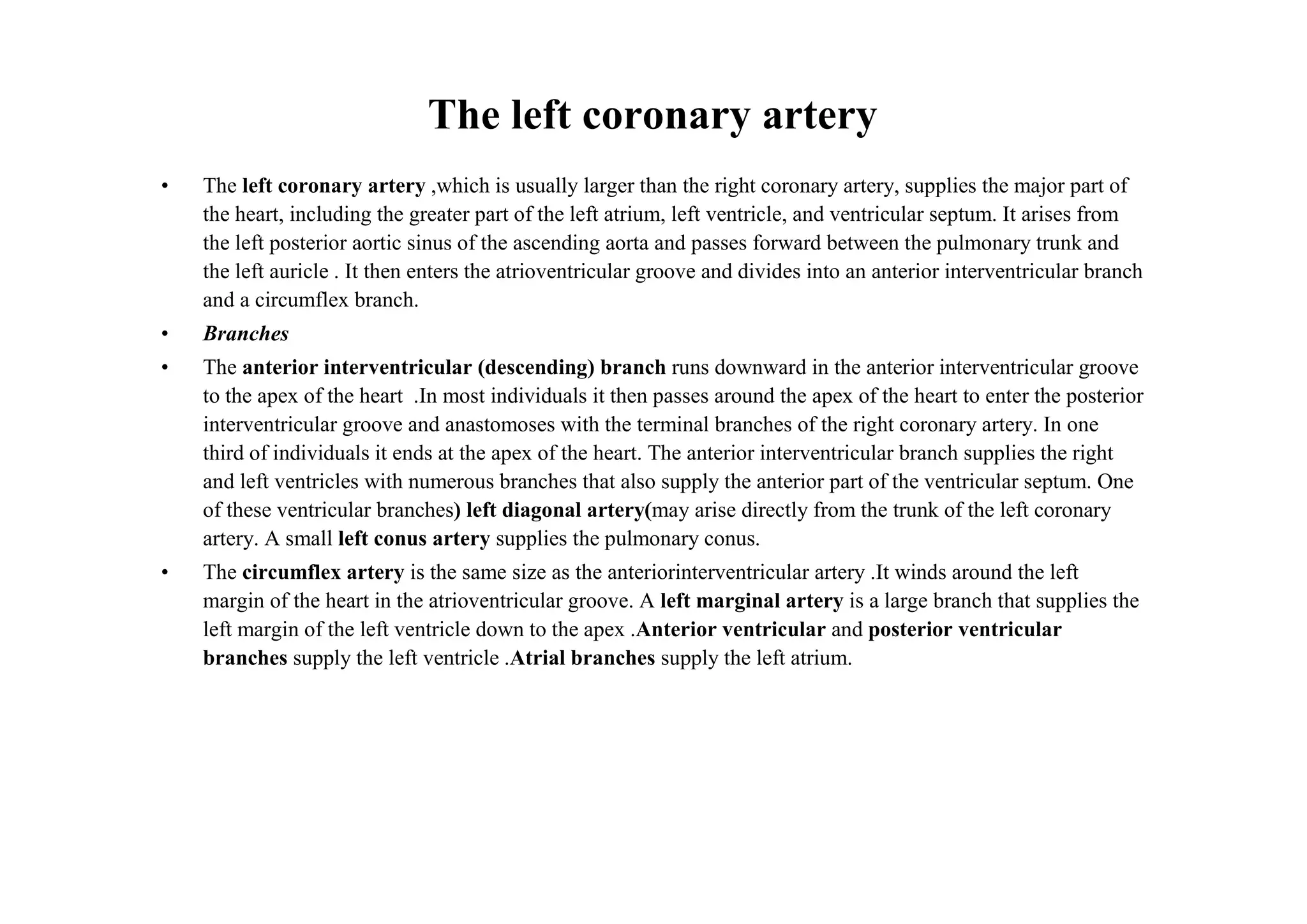 The left coronary artery
•   The left coronary artery ,which is usually larger than the right coronary artery, supplies the major part of
    the heart, including the greater part of the left atrium, left ventricle, and ventricular septum. It arises from
    the left posterior aortic sinus of the ascending aorta and passes forward between the pulmonary trunk and
    the left auricle . It then enters the atrioventricular groove and divides into an anterior interventricular branch
    and a circumflex branch.
•   Branches
•   The anterior interventricular (descending) branch runs downward in the anterior interventricular groove
    to the apex of the heart .In most individuals it then passes around the apex of the heart to enter the posterior
    interventricular groove and anastomoses with the terminal branches of the right coronary artery. In one
    third of individuals it ends at the apex of the heart. The anterior interventricular branch supplies the right
    and left ventricles with numerous branches that also supply the anterior part of the ventricular septum. One
    of these ventricular branches) left diagonal artery(may arise directly from the trunk of the left coronary
    artery. A small left conus artery supplies the pulmonary conus.
•   The circumflex artery is the same size as the anteriorinterventricular artery .It winds around the left
    margin of the heart in the atrioventricular groove. A left marginal artery is a large branch that supplies the
    left margin of the left ventricle down to the apex .Anterior ventricular and posterior ventricular
    branches supply the left ventricle .Atrial branches supply the left atrium.
 
