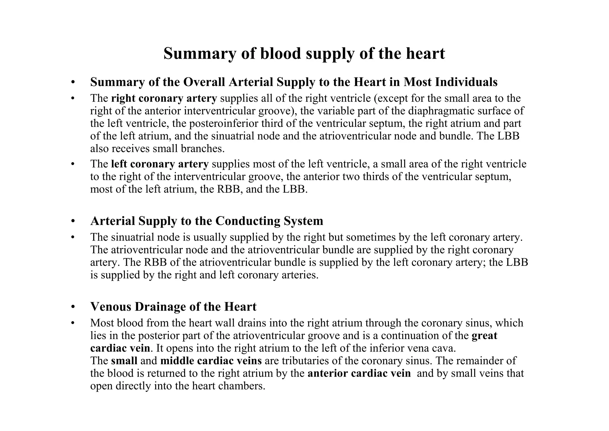 Summary of blood supply of the heart
•   Summary of the Overall Arterial Supply to the Heart in Most Individuals
•   The right coronary artery supplies all of the right ventricle (except for the small area to the
    right of the anterior interventricular groove), the variable part of the diaphragmatic surface of
    the left ventricle, the posteroinferior third of the ventricular septum, the right atrium and part
    of the left atrium, and the sinuatrial node and the atrioventricular node and bundle. The LBB
    also receives small branches.
•   The left coronary artery supplies most of the left ventricle, a small area of the right ventricle
    to the right of the interventricular groove, the anterior two thirds of the ventricular septum,
    most of the left atrium, the RBB, and the LBB.

•   Arterial Supply to the Conducting System
•   The sinuatrial node is usually supplied by the right but sometimes by the left coronary artery.
    The atrioventricular node and the atrioventricular bundle are supplied by the right coronary
    artery. The RBB of the atrioventricular bundle is supplied by the left coronary artery; the LBB
    is supplied by the right and left coronary arteries.

•   Venous Drainage of the Heart
•   Most blood from the heart wall drains into the right atrium through the coronary sinus, which
    lies in the posterior part of the atrioventricular groove and is a continuation of the great
    cardiac vein. It opens into the right atrium to the left of the inferior vena cava.
    The small and middle cardiac veins are tributaries of the coronary sinus. The remainder of
    the blood is returned to the right atrium by the anterior cardiac vein and by small veins that
    open directly into the heart chambers.
 
