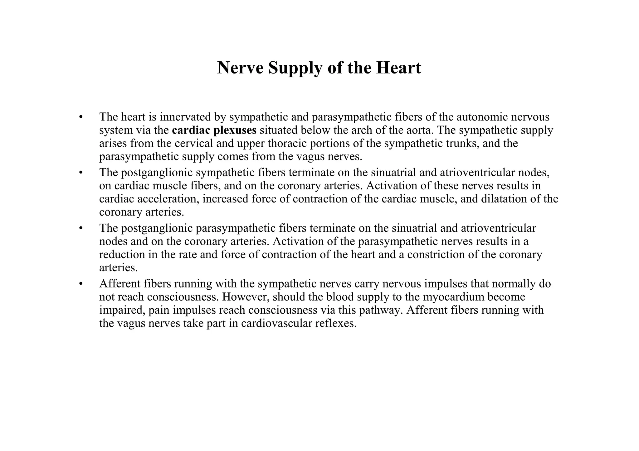 Nerve Supply of the Heart

•   The heart is innervated by sympathetic and parasympathetic fibers of the autonomic nervous
    system via the cardiac plexuses situated below the arch of the aorta. The sympathetic supply
    arises from the cervical and upper thoracic portions of the sympathetic trunks, and the
    parasympathetic supply comes from the vagus nerves.
•   The postganglionic sympathetic fibers terminate on the sinuatrial and atrioventricular nodes,
    on cardiac muscle fibers, and on the coronary arteries. Activation of these nerves results in
    cardiac acceleration, increased force of contraction of the cardiac muscle, and dilatation of the
    coronary arteries.
•   The postganglionic parasympathetic fibers terminate on the sinuatrial and atrioventricular
    nodes and on the coronary arteries. Activation of the parasympathetic nerves results in a
    reduction in the rate and force of contraction of the heart and a constriction of the coronary
    arteries.
•   Afferent fibers running with the sympathetic nerves carry nervous impulses that normally do
    not reach consciousness. However, should the blood supply to the myocardium become
    impaired, pain impulses reach consciousness via this pathway. Afferent fibers running with
    the vagus nerves take part in cardiovascular reflexes.
 