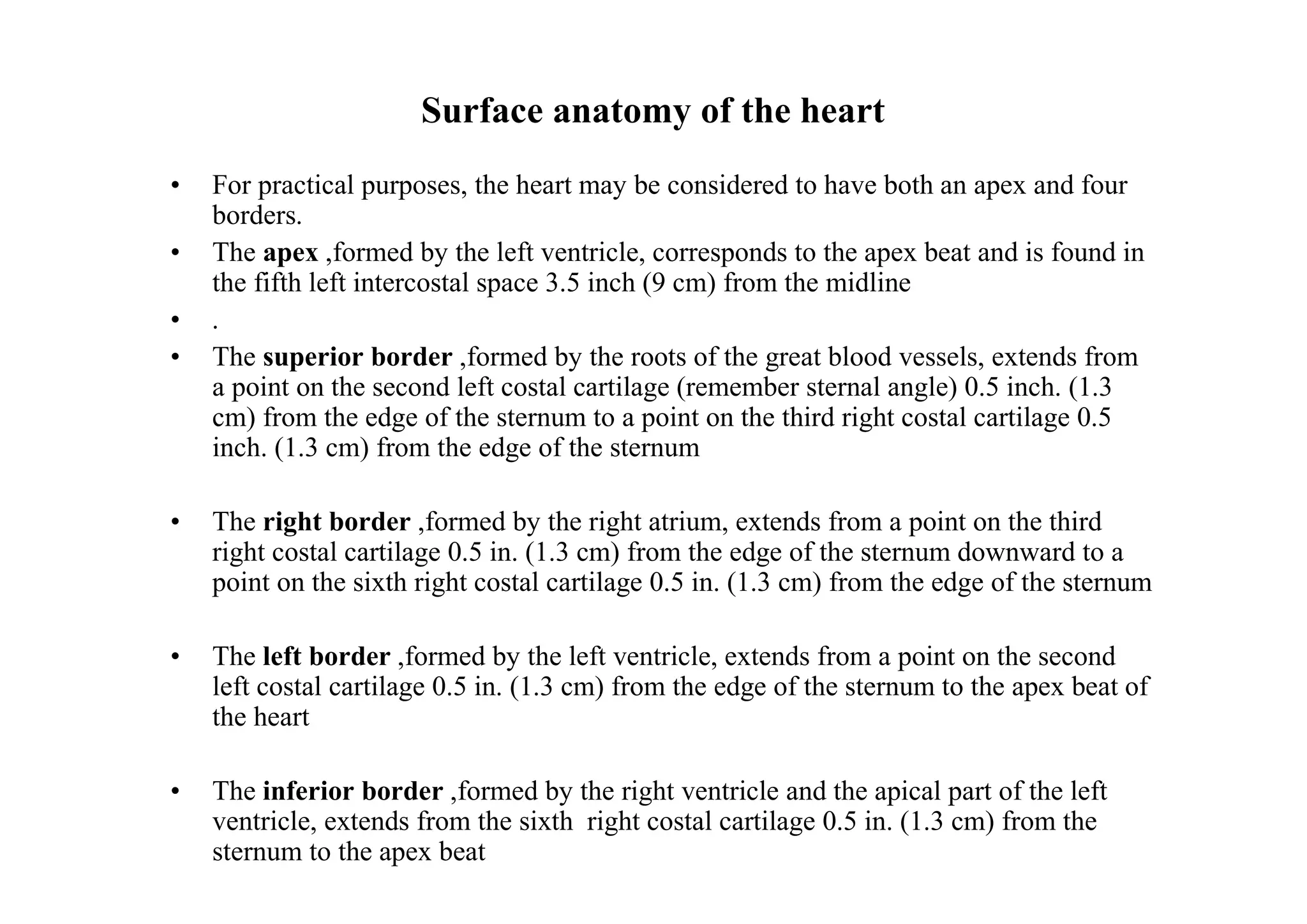 Surface anatomy of the heart
•   For practical purposes, the heart may be considered to have both an apex and four
    borders.
•   The apex ,formed by the left ventricle, corresponds to the apex beat and is found in
    the fifth left intercostal space 3.5 inch (9 cm) from the midline
•   .
•   The superior border ,formed by the roots of the great blood vessels, extends from
    a point on the second left costal cartilage (remember sternal angle) 0.5 inch. (1.3
    cm) from the edge of the sternum to a point on the third right costal cartilage 0.5
    inch. (1.3 cm) from the edge of the sternum

•   The right border ,formed by the right atrium, extends from a point on the third
    right costal cartilage 0.5 in. (1.3 cm) from the edge of the sternum downward to a
    point on the sixth right costal cartilage 0.5 in. (1.3 cm) from the edge of the sternum

•   The left border ,formed by the left ventricle, extends from a point on the second
    left costal cartilage 0.5 in. (1.3 cm) from the edge of the sternum to the apex beat of
    the heart

•   The inferior border ,formed by the right ventricle and the apical part of the left
    ventricle, extends from the sixth right costal cartilage 0.5 in. (1.3 cm) from the
    sternum to the apex beat
 