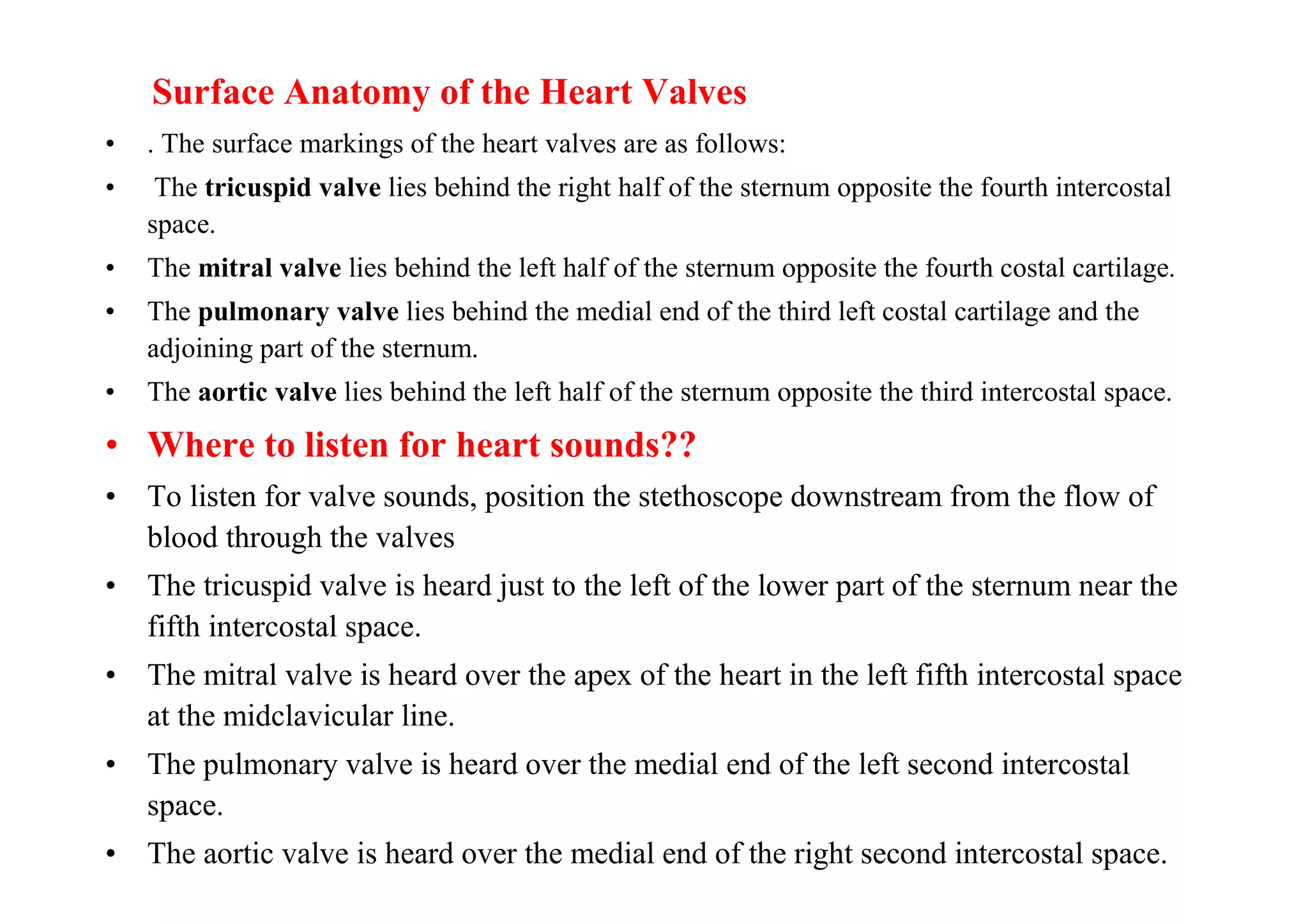Surface Anatomy of the Heart Valves
•   . The surface markings of the heart valves are as follows:
•    The tricuspid valve lies behind the right half of the sternum opposite the fourth intercostal
    space.
•   The mitral valve lies behind the left half of the sternum opposite the fourth costal cartilage.
•   The pulmonary valve lies behind the medial end of the third left costal cartilage and the
    adjoining part of the sternum.
•   The aortic valve lies behind the left half of the sternum opposite the third intercostal space.

• Where to listen for heart sounds??
• To listen for valve sounds, position the stethoscope downstream from the flow of
  blood through the valves
• The tricuspid valve is heard just to the left of the lower part of the sternum near the
  fifth intercostal space.
• The mitral valve is heard over the apex of the heart in the left fifth intercostal space
  at the midclavicular line.
• The pulmonary valve is heard over the medial end of the left second intercostal
  space.
• The aortic valve is heard over the medial end of the right second intercostal space.
 