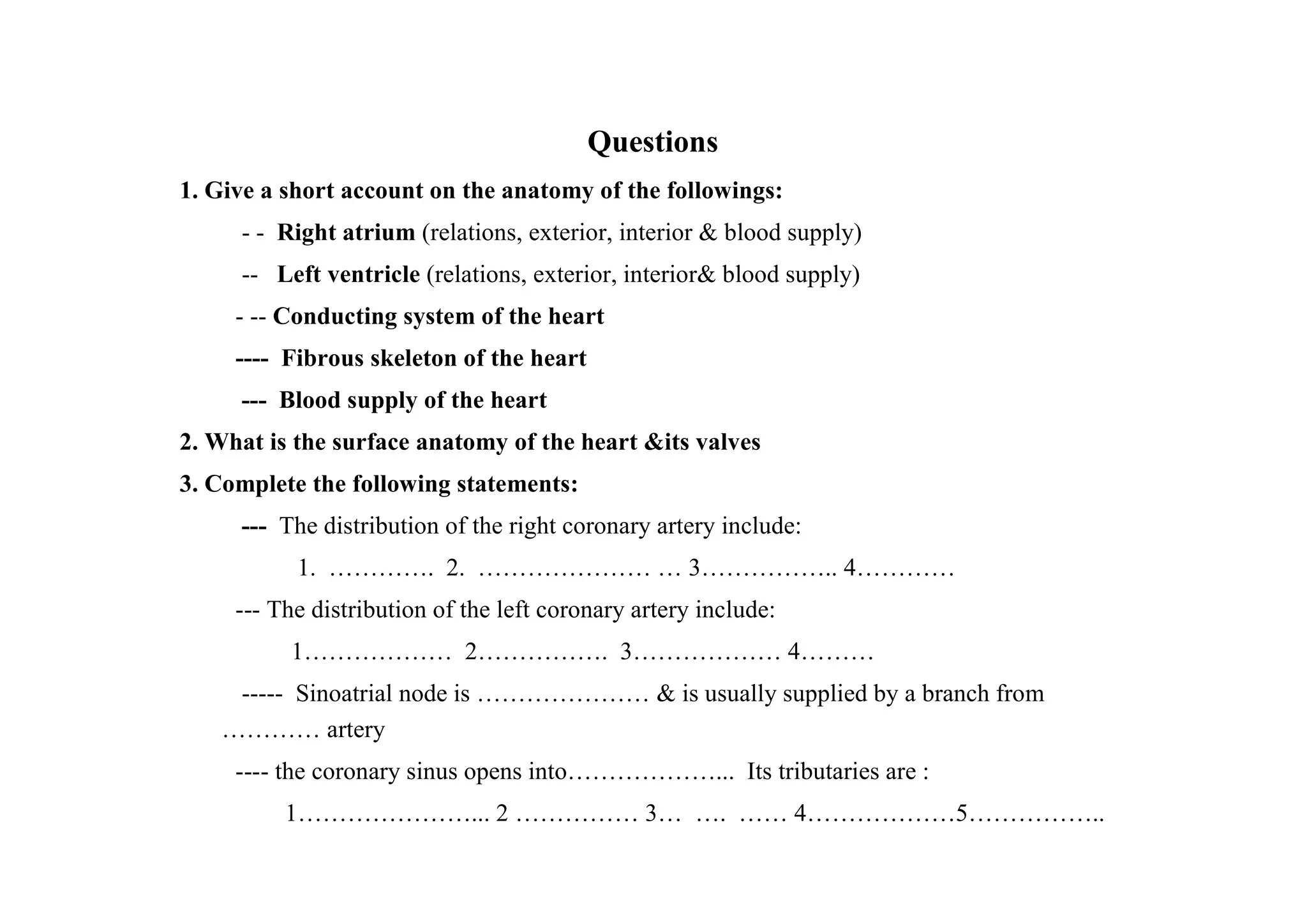 Questions
1. Give a short account on the anatomy of the followings:
     - - Right atrium (relations, exterior, interior & blood supply)
     -- Left ventricle (relations, exterior, interior& blood supply)
     - -- Conducting system of the heart
     ---- Fibrous skeleton of the heart
     --- Blood supply of the heart
2. What is the surface anatomy of the heart &its valves
3. Complete the following statements:
     --- The distribution of the right coronary artery include:
           1. …………. 2. ………………… … 3…………….. 4…………
     --- The distribution of the left coronary artery include:
          1……………… 2……………. 3……………… 4………
    ----- Sinoatrial node is ………………… & is usually supplied by a branch from
   ………… artery
     ---- the coronary sinus opens into………………... Its tributaries are :
          1…………………... 2 …………… 3… …. …… 4………………5……………..
 