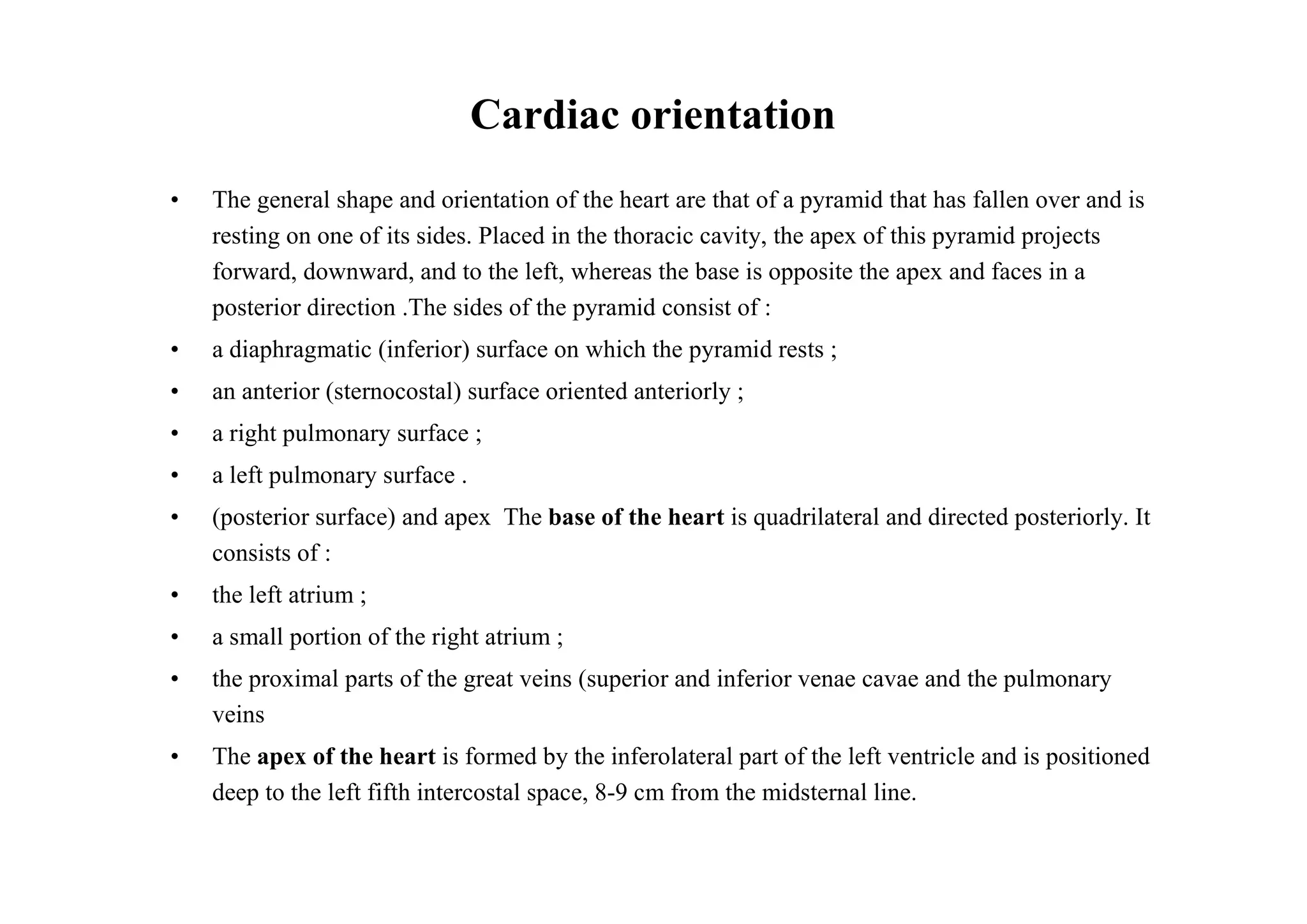 Cardiac orientation
•   The general shape and orientation of the heart are that of a pyramid that has fallen over and is
    resting on one of its sides. Placed in the thoracic cavity, the apex of this pyramid projects
    forward, downward, and to the left, whereas the base is opposite the apex and faces in a
    posterior direction .The sides of the pyramid consist of :
•   a diaphragmatic (inferior) surface on which the pyramid rests ;
•   an anterior (sternocostal) surface oriented anteriorly ;
•   a right pulmonary surface ;
•   a left pulmonary surface .
•   (posterior surface) and apex The base of the heart is quadrilateral and directed posteriorly. It
    consists of :
•   the left atrium ;
•   a small portion of the right atrium ;
•   the proximal parts of the great veins (superior and inferior venae cavae and the pulmonary
    veins
•   The apex of the heart is formed by the inferolateral part of the left ventricle and is positioned
    deep to the left fifth intercostal space, 8-9 cm from the midsternal line.
 