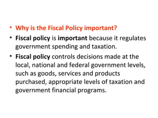 • Why is the Fiscal Policy important?
• Fiscal policy is important because it regulates
government spending and taxation.
• Fiscal policy controls decisions made at the
local, national and federal government levels,
such as goods, services and products
purchased, appropriate levels of taxation and
government financial programs.
 