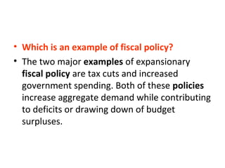 • Which is an example of fiscal policy?
• The two major examples of expansionary
fiscal policy are tax cuts and increased
government spending. Both of these policies
increase aggregate demand while contributing
to deficits or drawing down of budget
surpluses.
 