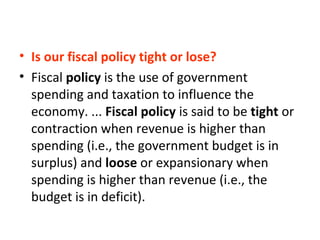 • Is our fiscal policy tight or lose?
• Fiscal policy is the use of government
spending and taxation to influence the
economy. ... Fiscal policy is said to be tight or
contraction when revenue is higher than
spending (i.e., the government budget is in
surplus) and loose or expansionary when
spending is higher than revenue (i.e., the
budget is in deficit).
 