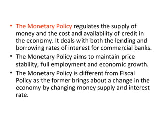• The Monetary Policy regulates the supply of
money and the cost and availability of credit in
the economy. It deals with both the lending and
borrowing rates of interest for commercial banks.
• The Monetary Policy aims to maintain price
stability, full employment and economic growth.
• The Monetary Policy is different from Fiscal
Policy as the former brings about a change in the
economy by changing money supply and interest
rate.
 